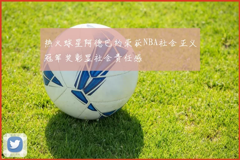 热火球星阿德巴约荣获NBA社会正义冠军奖彰显社会责任感