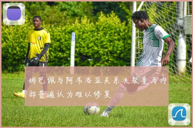 姆巴佩与阿韦洛亚关系决裂皇马内部普遍认为难以修复