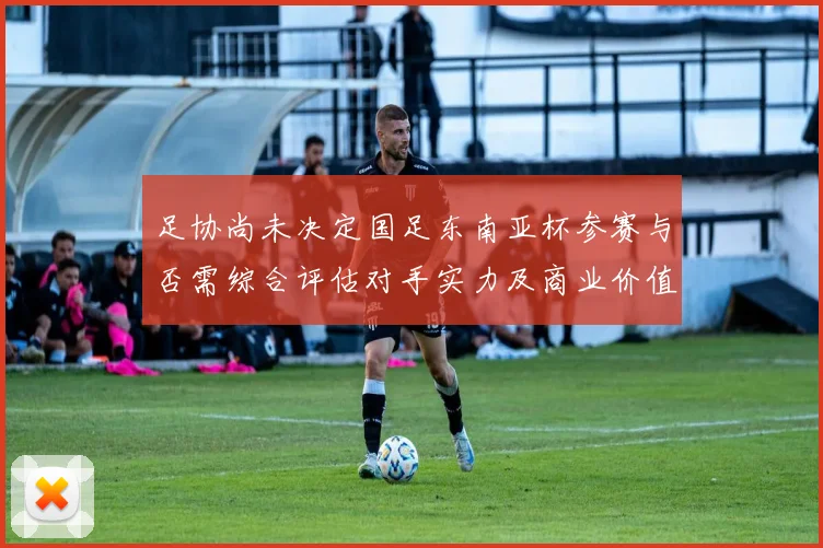 足协尚未决定国足东南亚杯参赛与否需综合评估对手实力及商业价值
