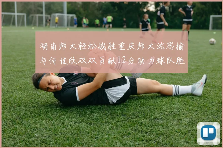湖南师大轻松战胜重庆师大沈思榆与何佳欣双双贡献12分助力球队胜利
