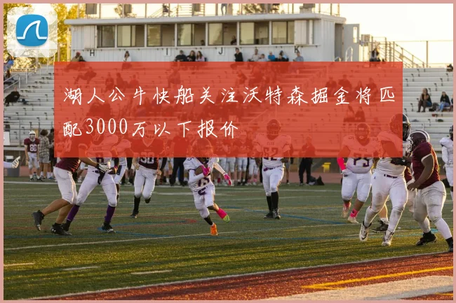 湖人公牛快船关注沃特森掘金将匹配3000万以下报价