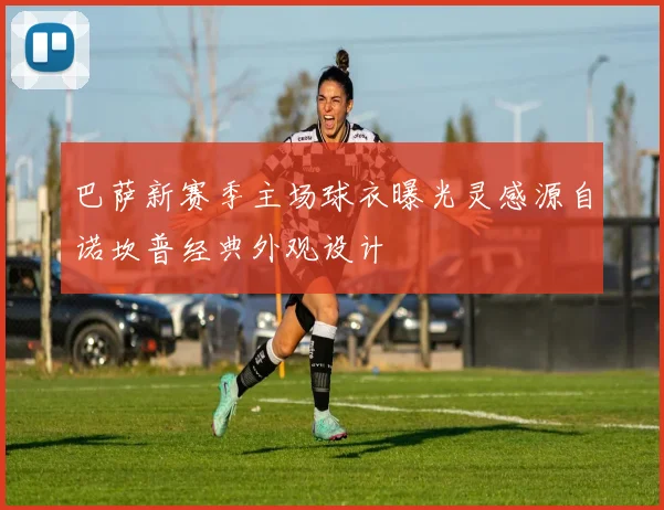 巴萨新赛季主场球衣曝光灵感源自诺坎普经典外观设计
