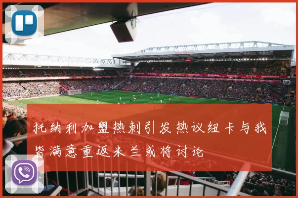 托纳利加盟热刺引发热议纽卡与我皆满意重返米兰或将讨论
