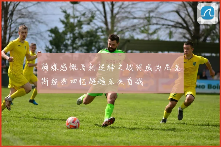 骑媒感慨马刺逆转之战将成为尼克斯经典回忆超越东决首战