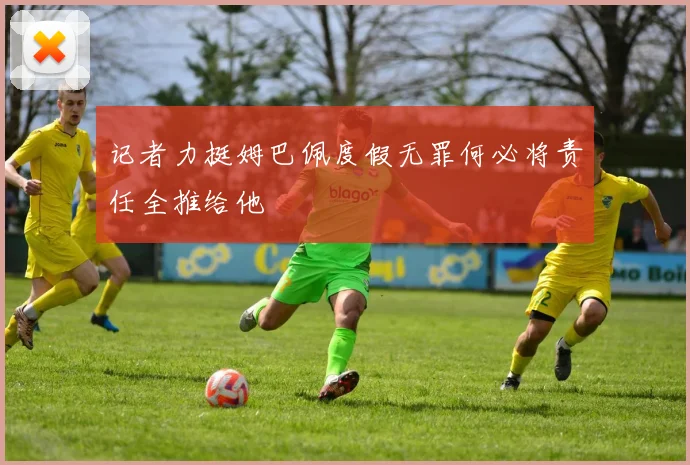 记者力挺姆巴佩度假无罪何必将责任全推给他