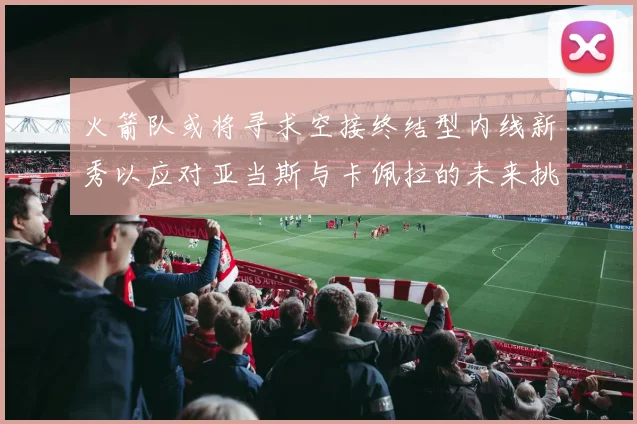 火箭队或将寻求空接终结型内线新秀以应对亚当斯与卡佩拉的未来挑战