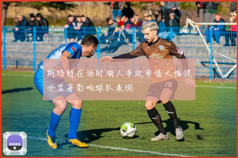 斯玛特在场时湖人净效率值大幅提升显著影响球队表现