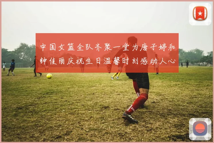 中国女篮全队齐聚一堂为唐子婷和钟佳丽庆祝生日温馨时刻感动人心