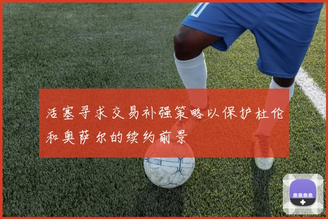 活塞寻求交易补强策略以保护杜伦和奥萨尔的续约前景