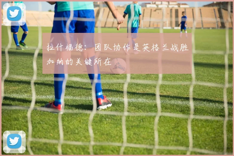 拉什福德：团队协作是英格兰战胜加纳的关键所在