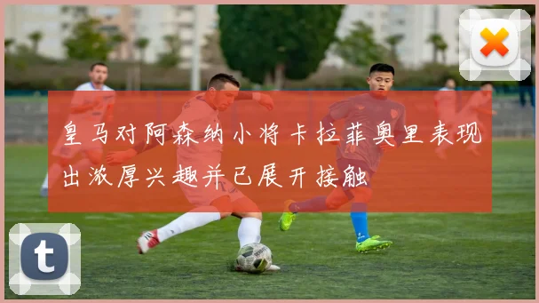 皇马对阿森纳小将卡拉菲奥里表现出浓厚兴趣并已展开接触