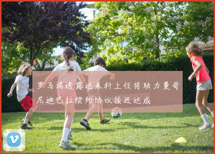 罗马诺透露达米科上任将助力曼奇尼迪巴拉续约协议接近达成