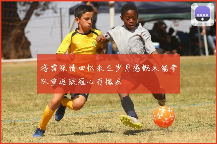塔雷深情回忆米兰岁月感慨未能带队重返欧冠心存愧疚