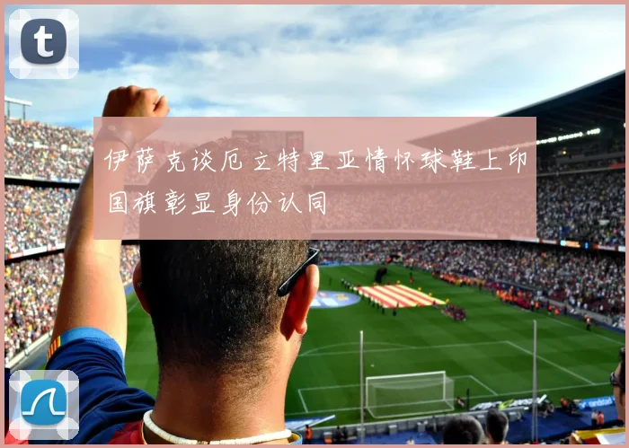 伊萨克谈厄立特里亚情怀球鞋上印国旗彰显身份认同