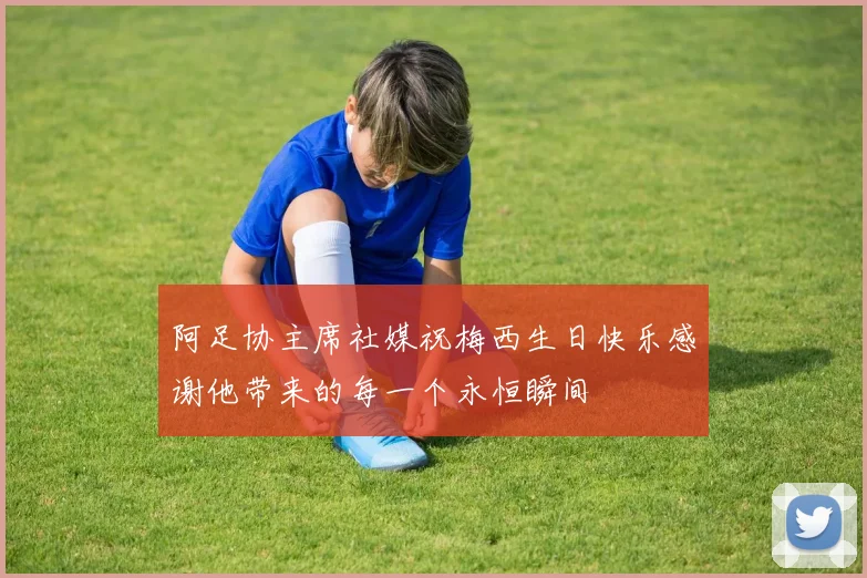 阿足协主席社媒祝梅西生日快乐感谢他带来的每一个永恒瞬间