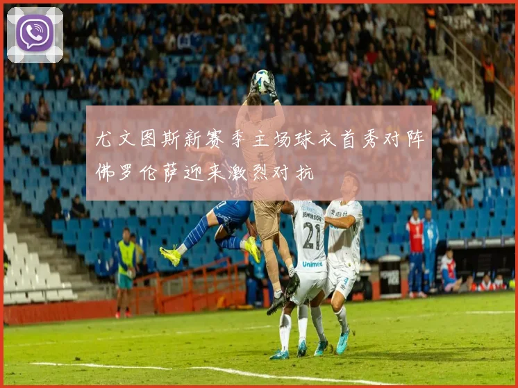 尤文图斯新赛季主场球衣首秀对阵佛罗伦萨迎来激烈对抗