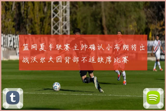 篮网夏季联赛主帅确认小布朗将出战沃尔夫因背部不适缺席比赛