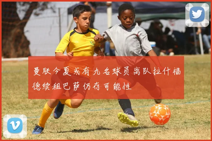 曼联今夏或有九名球员离队拉什福德续租巴萨仍存可能性