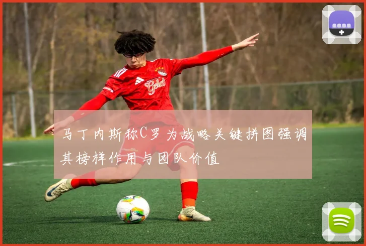 马丁内斯称C罗为战略关键拼图强调其榜样作用与团队价值
