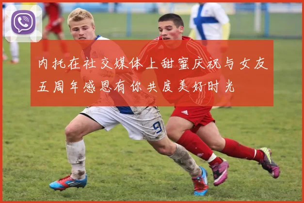 内托在社交媒体上甜蜜庆祝与女友五周年感恩有你共度美好时光