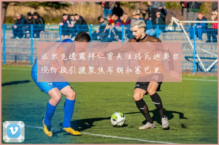 法尔克透露拜仁曾关注格瓦迪奥尔现阶段引援聚焦布朗和塞巴里