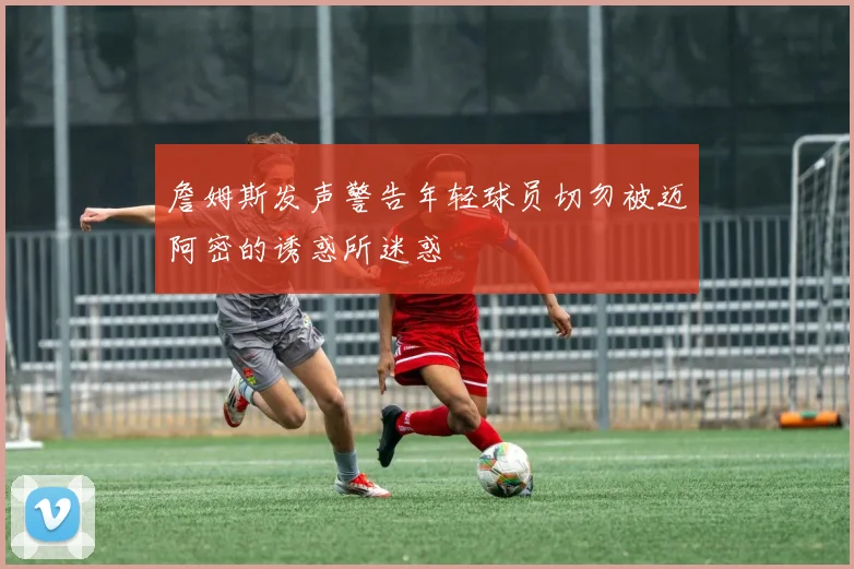 詹姆斯发声警告年轻球员切勿被迈阿密的诱惑所迷惑