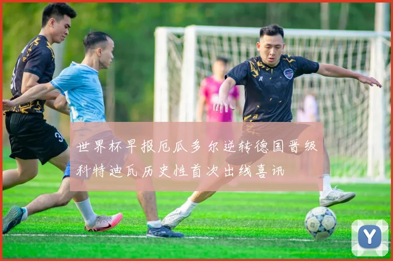 世界杯早报厄瓜多尔逆转德国晋级科特迪瓦历史性首次出线喜讯