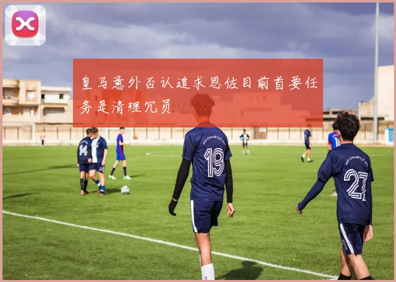 皇马意外否认追求恩佐目前首要任务是清理冗员